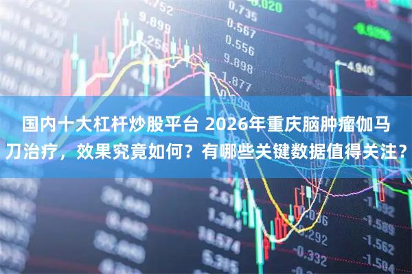 国内十大杠杆炒股平台 2026年重庆脑肿瘤伽马刀治疗，效果究竟如何？有哪些关键数据值得关注？