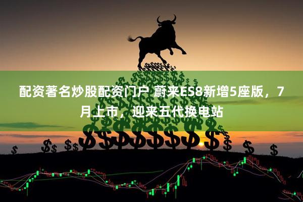 配资著名炒股配资门户 蔚来ES8新增5座版，7月上市，迎来五代换电站