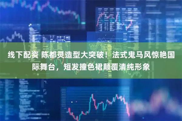 线下配资 陈都灵造型大突破！法式鬼马风惊艳国际舞台，短发撞色裙颠覆清纯形象