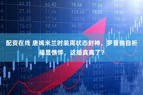 配资在线 唐嫣米兰时装周状态封神，罗晋独自祈福显憔悴，这婚真离了？