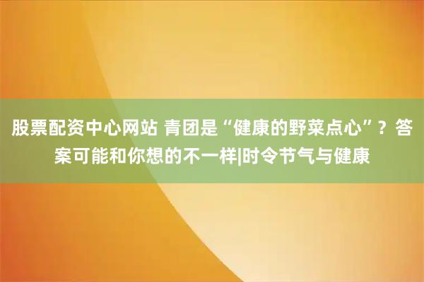 股票配资中心网站 青团是“健康的野菜点心”？答案可能和你想的不一样|时令节气与健康