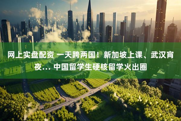 网上实盘配资 一天跨两国！新加坡上课、武汉宵夜… 中国留学生硬核留学火出圈