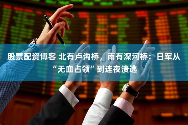 股票配资博客 北有卢沟桥，南有深河桥：日军从“无血占领”到连夜溃逃