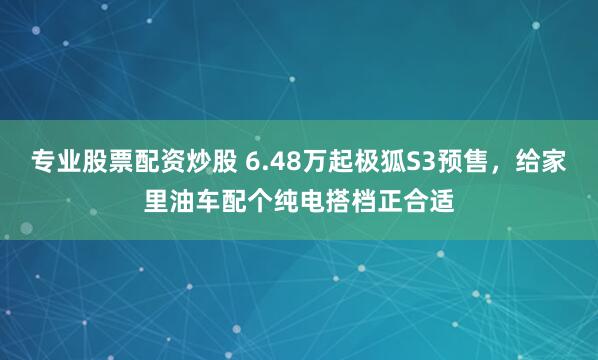 专业股票配资炒股 6.48万起极狐S3预售，给家里油车配个纯电搭档正合适