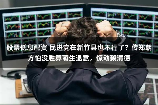 股票低息配资 民进党在新竹县也不行了？传郑朝方怕没胜算萌生退意，惊动赖清德