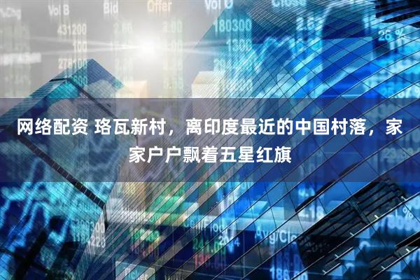 网络配资 珞瓦新村，离印度最近的中国村落，家家户户飘着五星红旗