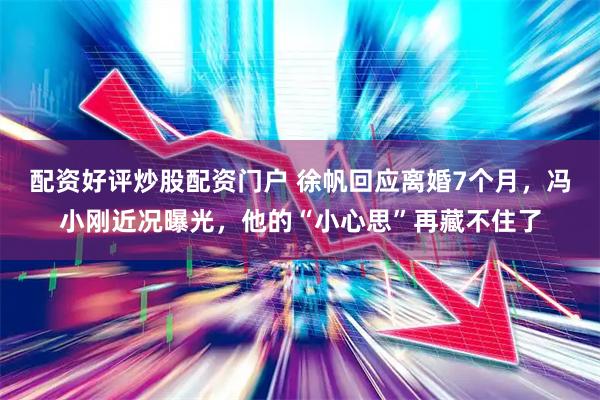 配资好评炒股配资门户 徐帆回应离婚7个月，冯小刚近况曝光，他的“小心思”再藏不住了