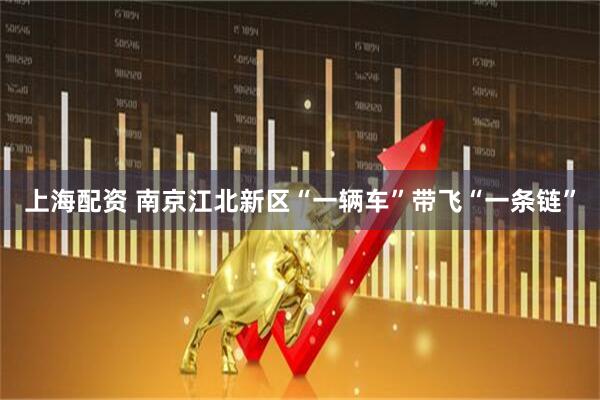 上海配资 南京江北新区“一辆车”带飞“一条链”