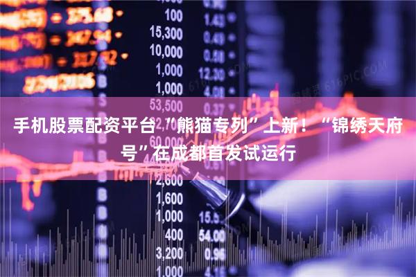 手机股票配资平台 “熊猫专列”上新！“锦绣天府号”在成都首发试运行