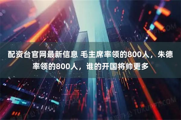 配资台官网最新信息 毛主席率领的800人,朱德率领的800人,谁的开国将帅更多