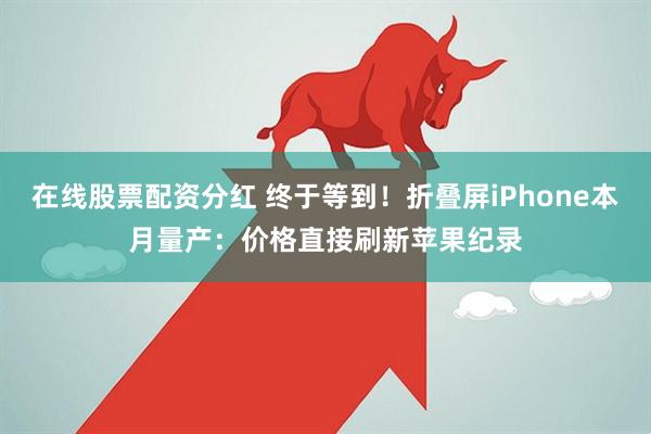 在线股票配资分红 终于等到！折叠屏iPhone本月量产：价格直接刷新苹果纪录