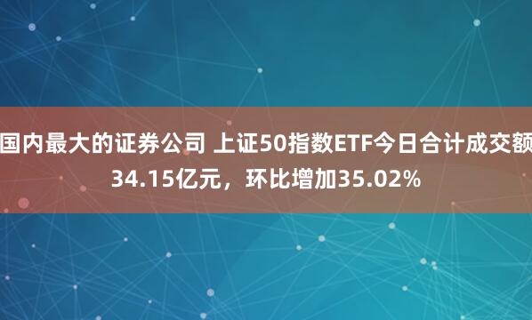 国内最大的证券公司 上证50指数ETF今日合计成交额34.15亿元，环比增加35.02%